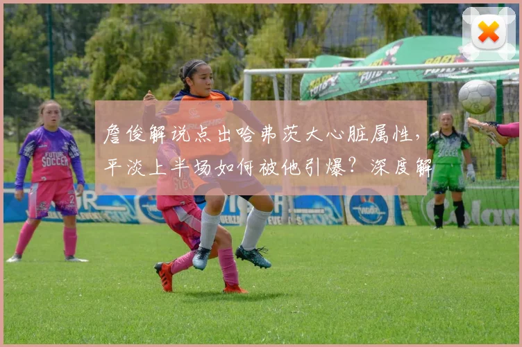詹俊解说点出哈弗茨大心脏属性,平淡上半场如何被他引爆?深度解析