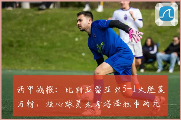西甲战报:比利亚雷亚尔5-1大胜莱万特,核心球员米考塔泽独中两元主导比赛