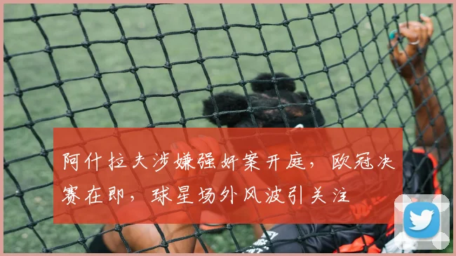 阿什拉夫涉嫌强奸案开庭，欧冠决赛在即，球星场外风波引关注