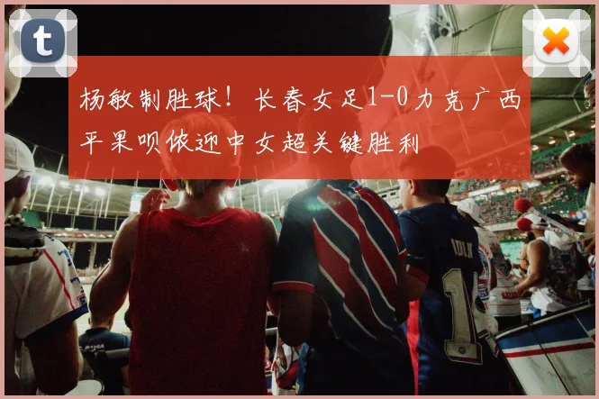 杨敏制胜球！长春女足1-0力克广西平果呗侬迎中女超关键胜利