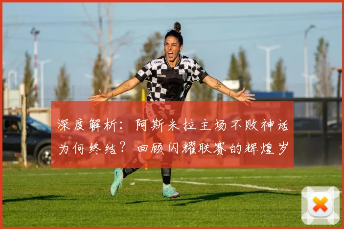 深度解析：阿斯米拉主场不败神话为何终结？回顾闪耀联赛的辉煌岁月与战术变迁