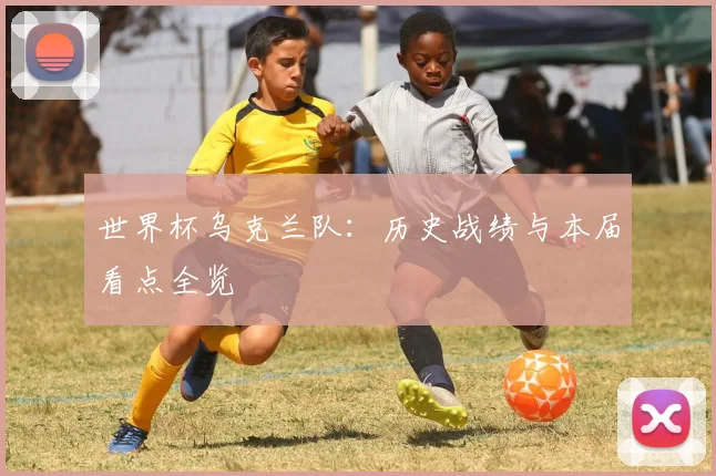 世界杯乌克兰队:历史战绩与本届看点全览