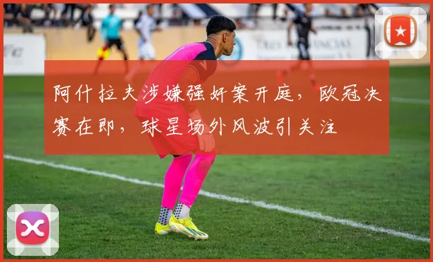 阿什拉夫涉嫌强奸案开庭，欧冠决赛在即，球星场外风波引关注