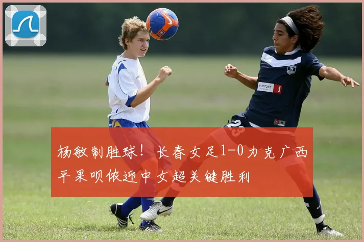 杨敏制胜球!长春女足1-0力克广西平果呗侬迎中女超关键胜利